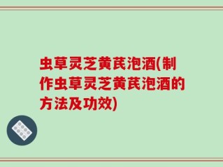 虫草灵芝黄芪泡酒(制作虫草灵芝黄芪泡酒的方法及功效)