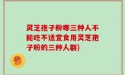 灵芝孢子粉哪三种人不能吃不适宜食用灵芝孢子粉的三种人群)