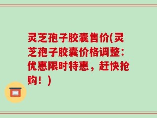 灵芝孢子胶囊售价(灵芝孢子胶囊价格调整：优惠限时特惠，赶快抢购！)