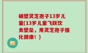 破壁灵芝孢子13岁儿童(13岁儿童飞跃饮食壁垒，用灵芝孢子强化健康！)