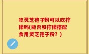 吃灵芝孢子粉可以吃柠檬吗(能否和柠檬搭配食用灵芝孢子粉？)