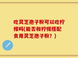 吃灵芝孢子粉可以吃柠檬吗(能否和柠檬搭配食用灵芝孢子粉？)