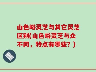 山色峪灵芝与其它灵芝区别(山色峪灵芝与众不同，特点有哪些？)