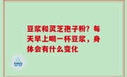豆浆和灵芝孢子粉？每天早上喝一杯豆浆，身体会有什么变化