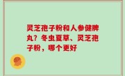 灵芝孢子粉和人参健脾丸？冬虫夏草、灵芝孢子粉，哪个更好