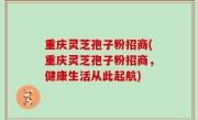 重庆灵芝孢子粉招商(重庆灵芝孢子粉招商，健康生活从此起航)