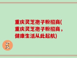 重庆灵芝孢子粉招商(重庆灵芝孢子粉招商，健康生活从此起航)