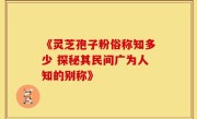 《灵芝孢子粉俗称知多少 探秘其民间广为人知的别称》