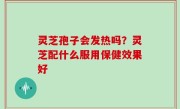 灵芝孢子会发热吗？灵芝配什么服用保健效果好