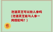 泡酒灵芝可以放人参吗(泡酒灵芝能与人参一同搭配吗？)