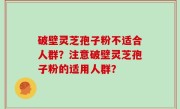 破壁灵芝孢子粉不适合人群？注意破壁灵芝孢子粉的适用人群？