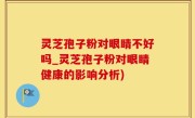 灵芝孢子粉对眼睛不好吗_灵芝孢子粉对眼睛健康的影响分析)
