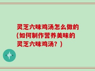 灵芝六味鸡汤怎么做的(如何制作营养美味的灵芝六味鸡汤？)