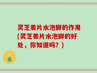 灵芝姜片水泡脚的作用(灵芝姜片水泡脚的好处，你知道吗？)