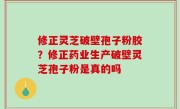 修正灵芝破壁孢子粉胶？修正药业生产破壁灵芝孢子粉是真的吗