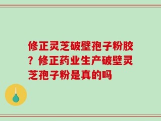 修正灵芝破壁孢子粉胶？修正药业生产破壁灵芝孢子粉是真的吗