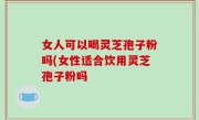 女人可以喝灵芝孢子粉吗(女性适合饮用灵芝孢子粉吗