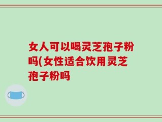 女人可以喝灵芝孢子粉吗(女性适合饮用灵芝孢子粉吗