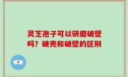 灵芝孢子可以研磨破壁吗？破壳和破壁的区别