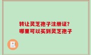 转让灵芝孢子注册证？哪里可以买到灵芝孢子