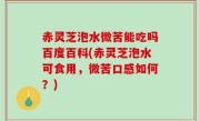 赤灵芝泡水微苦能吃吗百度百科(赤灵芝泡水可食用，微苦口感如何？)