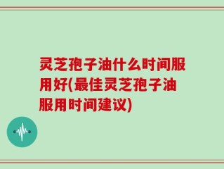 灵芝孢子油什么时间服用好(最佳灵芝孢子油服用时间建议)