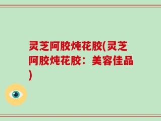 灵芝阿胶炖花胶(灵芝阿胶炖花胶：美容佳品)