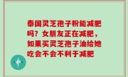 泰国灵芝孢子粉能减肥吗？女朋友正在减肥，如果买灵芝孢子油给她吃会不会不利于减肥