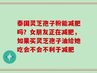 泰国灵芝孢子粉能减肥吗？女朋友正在减肥，如果买灵芝孢子油给她吃会不会不利于减肥