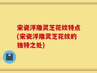 宋瓷浮雕灵芝花纹特点(宋瓷浮雕灵芝花纹的独特之处)