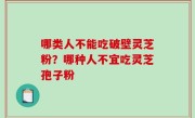 哪类人不能吃破壁灵芝粉？哪种人不宜吃灵芝孢子粉