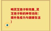 喝灵芝孢子粉效果_灵芝孢子粉的神奇功效：提升免疫力与健康生活)