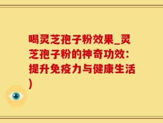 喝灵芝孢子粉效果_灵芝孢子粉的神奇功效：提升免疫力与健康生活)