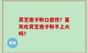 灵芝孢子粉口感热？夏天吃灵芝孢子粉不上火吗？