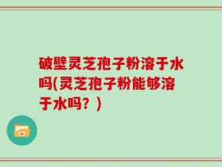 破壁灵芝孢子粉溶于水吗(灵芝孢子粉能够溶于水吗？)