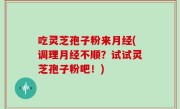 吃灵芝孢子粉来月经(调理月经不顺？试试灵芝孢子粉吧！)