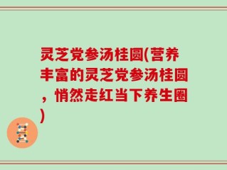 灵芝党参汤桂圆(营养丰富的灵芝党参汤桂圆，悄然走红当下养生圈)