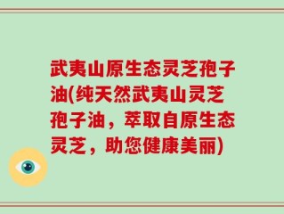 武夷山原生态灵芝孢子油(纯天然武夷山灵芝孢子油，萃取自原生态灵芝，助您健康美丽)