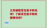 江苏破壁灵芝孢子粉功效？了解灵芝孢子粉的健康功效？