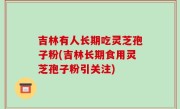 吉林有人长期吃灵芝孢子粉(吉林长期食用灵芝孢子粉引关注)