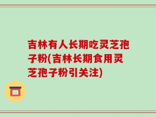 吉林有人长期吃灵芝孢子粉(吉林长期食用灵芝孢子粉引关注)