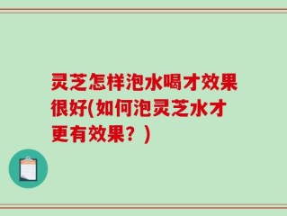 灵芝怎样泡水喝才效果很好(如何泡灵芝水才更有效果？)