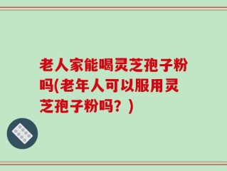 老人家能喝灵芝孢子粉吗(老年人可以服用灵芝孢子粉吗？)