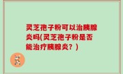 灵芝孢子粉可以治胰腺炎吗(灵芝孢子粉是否能治疗胰腺炎？)
