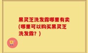 黑灵芝洗发露哪里有卖(哪里可以购买黑灵芝洗发露？)