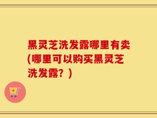 黑灵芝洗发露哪里有卖(哪里可以购买黑灵芝洗发露？)