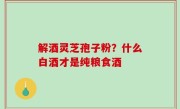 解酒灵芝孢子粉？什么白酒才是纯粮食酒
