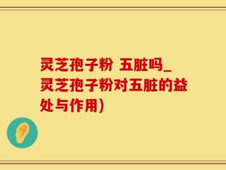 灵芝孢子粉 五脏吗_灵芝孢子粉对五脏的益处与作用)