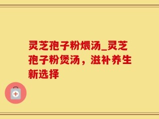 灵芝孢子粉煨汤_灵芝孢子粉煲汤，滋补养生新选择