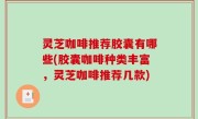 灵芝咖啡推荐胶囊有哪些(胶囊咖啡种类丰富，灵芝咖啡推荐几款)